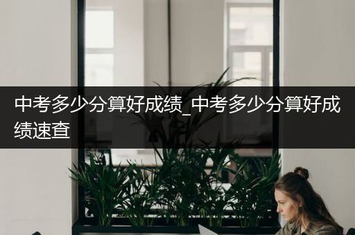 中考多少分算好成绩_中考多少分算好成绩速查